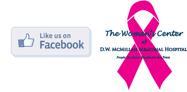 Picture of a ribbon with words over it that says:
The Women's Center
of
D.W. MCMILLAN MEMORIAL HOSPITAL
People You Know. Healthcare You Trust.
Facebook square icon with a thumbs up and it says:
Like us on Facebook