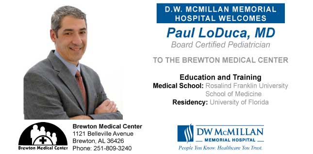 Picture of Dr. Paul LoDuca, Pediatrician- began practicing at the Brewton Medical Center on February 15. Call 251-809-3240 to schedule an appointment.
D.W. MCMILLAN MEMORIAL HOSPITAL WELCOMES
Paul LoDuca, MD
Board Certified Pediatrician
TO THE BREWTON MEDICAL CENTER
Education and Training
Medical School: Rosalind and Franklin University School of Medicine
Residency: University of Florida
DW McMILLAN
-MEMORIAL HOSPITAL-
People You Know. Healthcare You Trust.
Brewton Medical Center
1121 Belleville Avenue
Brewton, AL 36426
Phone: 251-809-3240