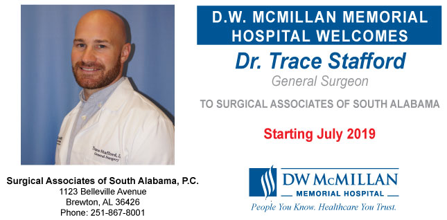 Picture of Trace Stafford, D.O.
Banner says:
D.W. MCMILLAN MEMORIAL 
HOSPITAL WELCOMES
Dr. Trace Stafford
Gnereal Surgeon 
TO SURGICAL ASSOCIATES OF SOUTH ALABAMA
Starting July 2019
DW McMILLAN
-MEMORIAL HOPSITAL-
People You Know. Healthcare You Trust.
Surgical Associates of South Alabama, P.C.
1123 Belleville Avenue
Brewton, Al 36426
Phone: 251-867-8001
