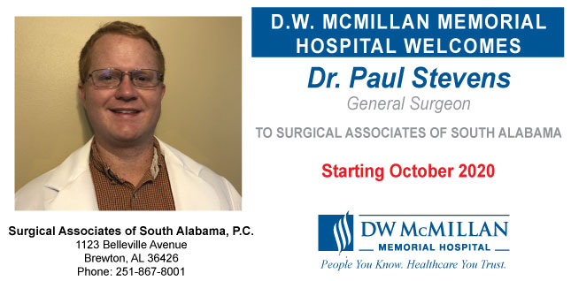 Dr. Paul Stevens Joins Surgical Associates of South AlabamaPicture of Dr. Paul Stevens, D.O.- Joins Surgical Associates of South Alabama
Banner says:
D.W. MCMILLAN MEMORIAL HOSPITAL WELCOMES
Dr. Paul Stevens
General Surgeon
TO SURGICAL ASSOCIATES OF SOUTH ALABAMA
Starting October 2020
DW McMILLAN
-MEMORIAL HOSPITAL-
People You Know. Healthcare You Trust.