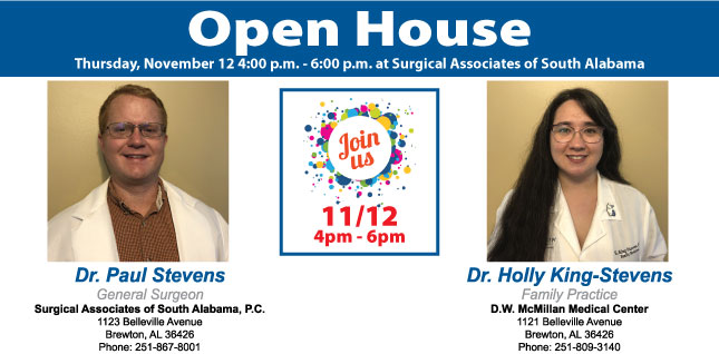 Stevens and Stevens Open House Set for November 12.Picture of Dr. Paul Stevens, General Surgeon and Dr. Holly King-Stevens, Family Practice 
Open House
Thursday, November 12 4:00p.m. - 6:00 p.m. at Surgical Associates of South Alabama
Dr. Paul Stevens
General Surgeon 
Surgical Associates of South Alabama, P.C.
1123 Belleville Avenue
Brewton, AL 36426
Phone 251-867-8001
Join Us
11/12
4pm-6pm
Dr. Holly King-Stevens
Family Practice 
D.W. McMillan Medical Center
1121 Belleville Avenue
Brewton, AL 36426
Phone: 251-809-3140